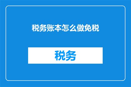 税务账本怎么做免税(如何制作税务账本以享受免税优惠？)