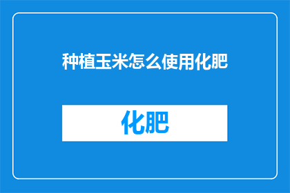 种植玉米怎么使用化肥(如何正确使用化肥来促进玉米生长？)