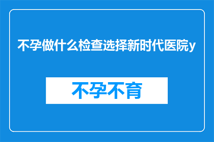 不孕做什么检查选择新时代医院y(不孕症患者应如何选择新时代医院进行专业检查？)