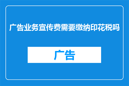 广告业务宣传费需要缴纳印花税吗(广告业务宣传费是否需缴纳印花税？)