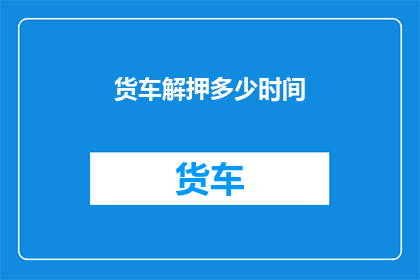 货车解押多少时间(货车解押期限是多久？)