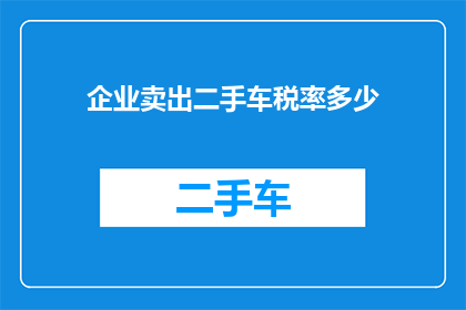 企业卖出二手车税率多少(企业出售二手车时需缴纳的税率是多少？)