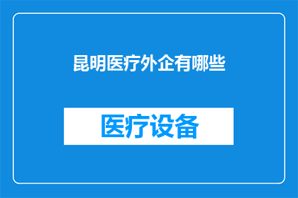 昆明医疗外企有哪些(昆明医疗外企的多样性与影响力：探索当地医疗行业的国际企业)