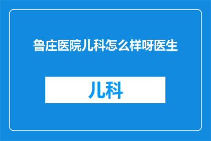鲁庄医院儿科怎么样呀医生(鲁庄医院儿科的医疗质量如何？医生团队的专业水平怎么样？)