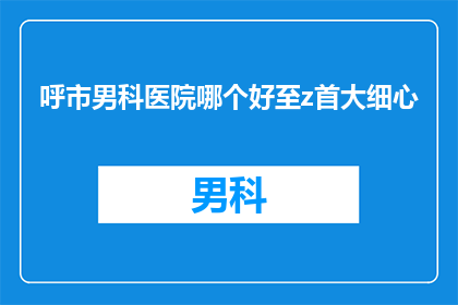 呼市男科医院哪个好至z首大细心(呼市男科医院哪个更出色？首大医院是否细心周到？)