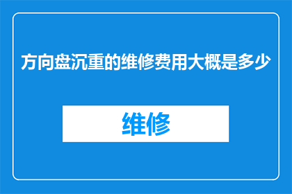 方向盘沉重的维修费用大概是多少(方向盘维修费用的沉重负担：您知道大概需要多少吗？)