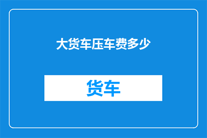 大货车压车费多少(大货车的压车费用是多少？)