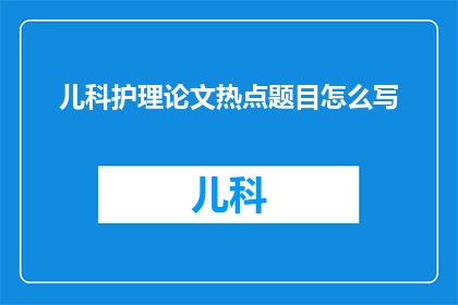 儿科护理论文热点题目怎么写(如何撰写儿科护理领域的研究热点题目？)