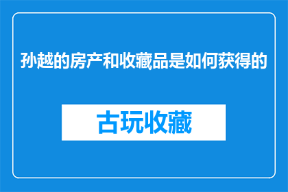 孙越的房产和收藏品是如何获得的(孙越的房产和收藏品是如何积累的？)