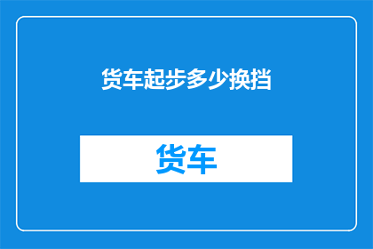 货车起步多少换挡(如何正确进行货车起步换挡操作？)