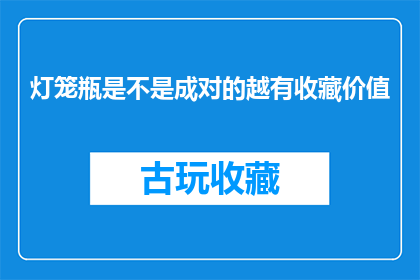 灯笼瓶是不是成对的越有收藏价值(灯笼瓶是否成对存在，其收藏价值是否随之增加？)