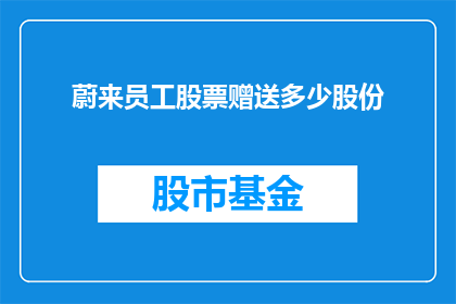 蔚来员工股票赠送多少股份(蔚来公司员工股票赠送政策细节，具体能获得多少股份？)