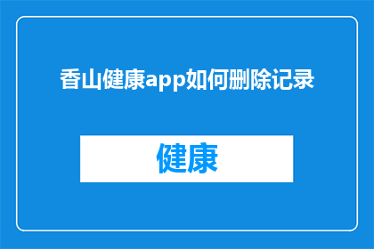 香山健康app如何删除记录(如何安全地从香山健康APP中删除个人健康记录？)