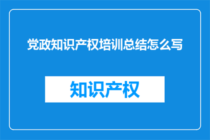 党政知识产权培训总结怎么写(如何撰写一份全面且深入的党政知识产权培训总结？)