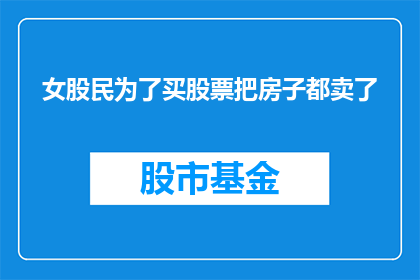 女股民为了买股票把房子都卖了(女股民为何不惜一切代价，将房产变卖以筹集资金购买股票？)
