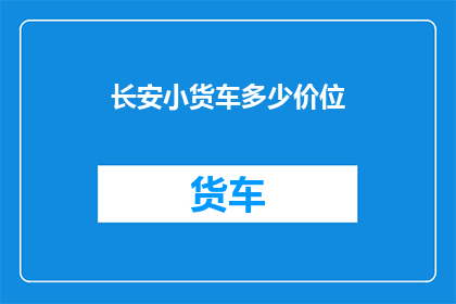 长安小货车多少价位(长安小货车的价格区间是多少？)