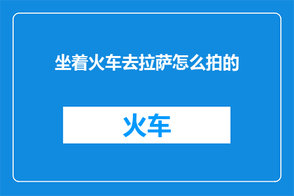 坐着火车去拉萨怎么拍的(如何用镜头捕捉坐火车前往拉萨的壮丽风景？)