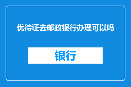 优待证去邮政银行办理可以吗(优待证办理服务是否可在邮政银行进行？)