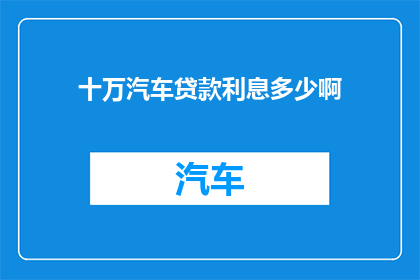 十万汽车贷款利息多少啊(十万汽车贷款利息是多少？)