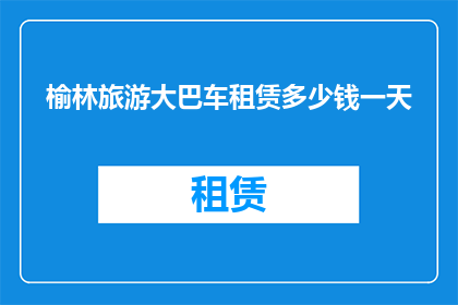 榆林旅游大巴车租赁多少钱一天(榆林旅游大巴车租赁一天的费用是多少？)