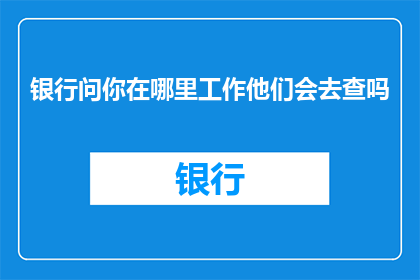 银行问你在哪里工作他们会去查吗(银行会调查你的工作地点吗？)