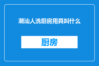 潮汕人洗厨房用具叫什么(潮汕人如何称呼清洗厨房用具？)