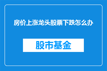 房价上涨龙头股票下跌怎么办(面对房价上涨引发的股市波动，投资者应如何应对？)