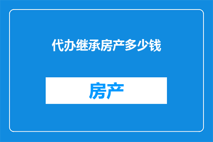 代办继承房产多少钱(您是否在考虑办理继承房产的手续，并想知道需要支付多少费用？)